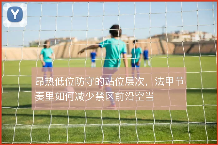 昂热低位防守的站位层次,法甲节奏里如何减少禁区前沿空当
