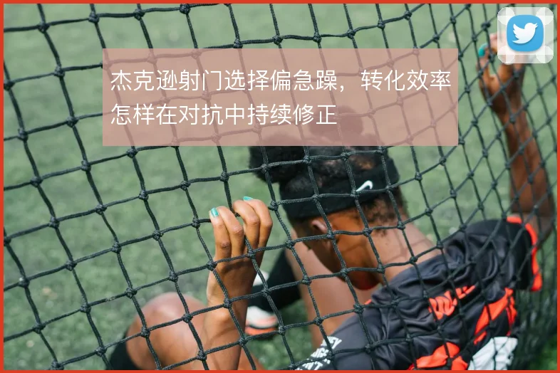杰克逊射门选择偏急躁,转化效率怎样在对抗中持续修正