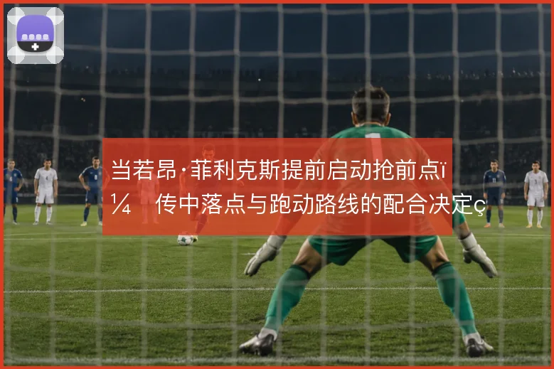 当若昂·菲利克斯提前启动抢前点，传中落点与跑动路线的配合决定终结效率