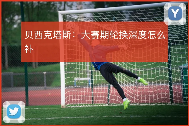 贝西克塔斯：大赛期轮换深度怎么补