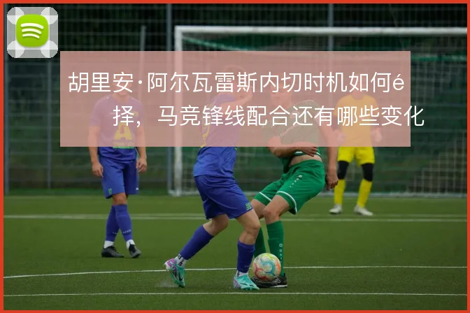 胡里安·阿尔瓦雷斯内切时机如何选择，马竞锋线配合还有哪些变化