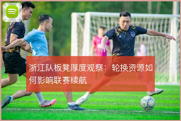 浙江队板凳厚度观察:轮换资源如何影响联赛续航