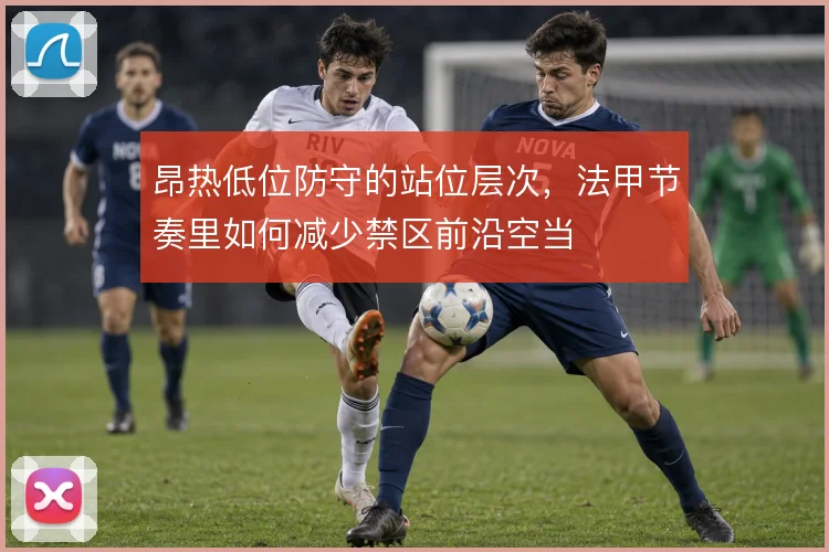 昂热低位防守的站位层次,法甲节奏里如何减少禁区前沿空当