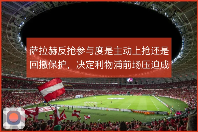 萨拉赫反抢参与度是主动上抢还是回撤保护，决定利物浦前场压迫成色