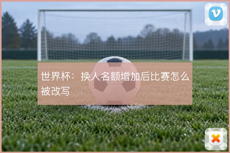 世界杯:换人名额增加后比赛怎么被改写