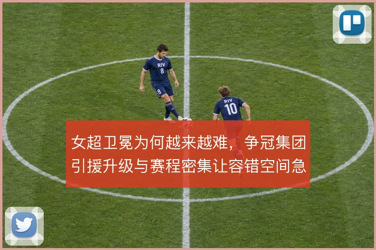 女超卫冕为何越来越难，争冠集团引援升级与赛程密集让容错空间急剧收窄