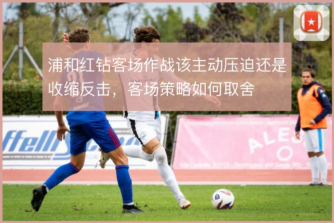 浦和红钻客场作战该主动压迫还是收缩反击，客场策略如何取舍