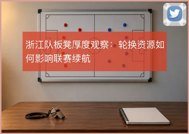 浙江队板凳厚度观察:轮换资源如何影响联赛续航