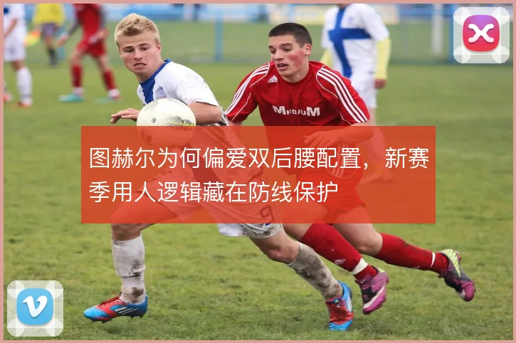 图赫尔为何偏爱双后腰配置,新赛季用人逻辑藏在防线保护
