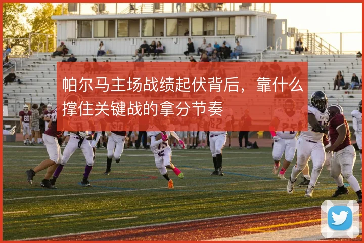 帕尔马主场战绩起伏背后,靠什么撑住关键战的拿分节奏
