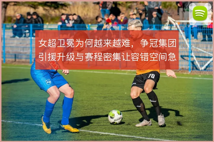 女超卫冕为何越来越难，争冠集团引援升级与赛程密集让容错空间急剧收窄
