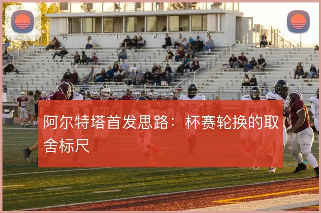 阿尔特塔首发思路:杯赛轮换的取舍标尺