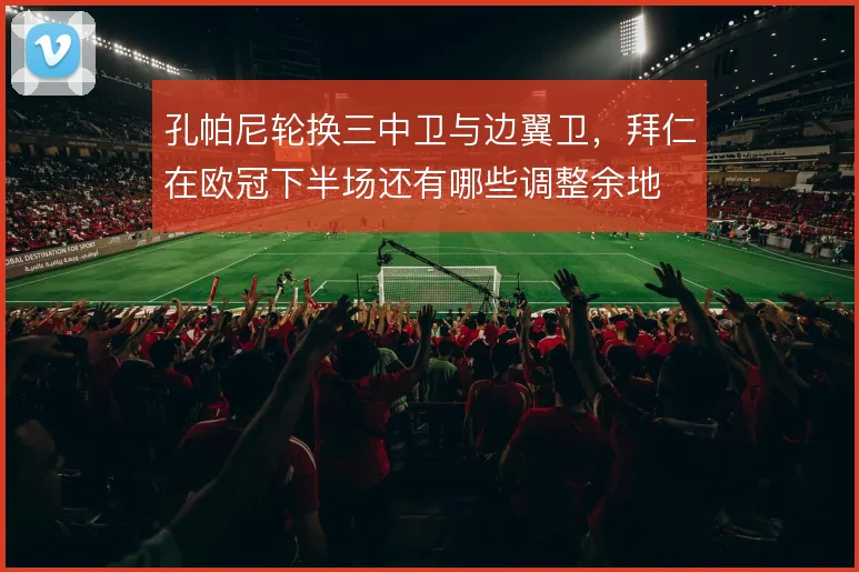 孔帕尼轮换三中卫与边翼卫，拜仁在欧冠下半场还有哪些调整余地