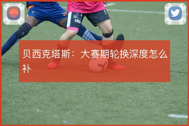 贝西克塔斯：大赛期轮换深度怎么补
