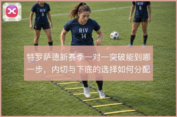 特罗萨德新赛季一对一突破能到哪一步，内切与下底的选择如何分配