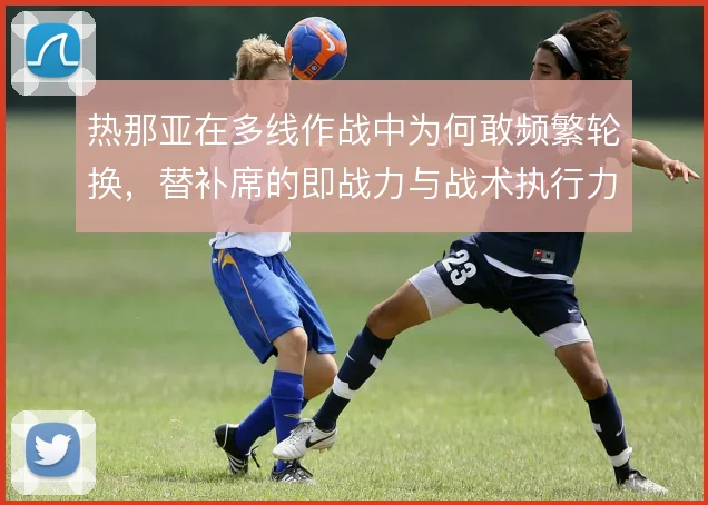 热那亚在多线作战中为何敢频繁轮换，替补席的即战力与战术执行力是底气