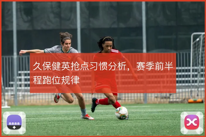 久保健英抢点习惯分析，赛季前半程跑位规律