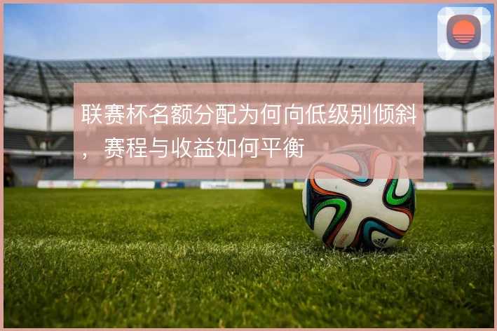 联赛杯名额分配为何向低级别倾斜，赛程与收益如何平衡