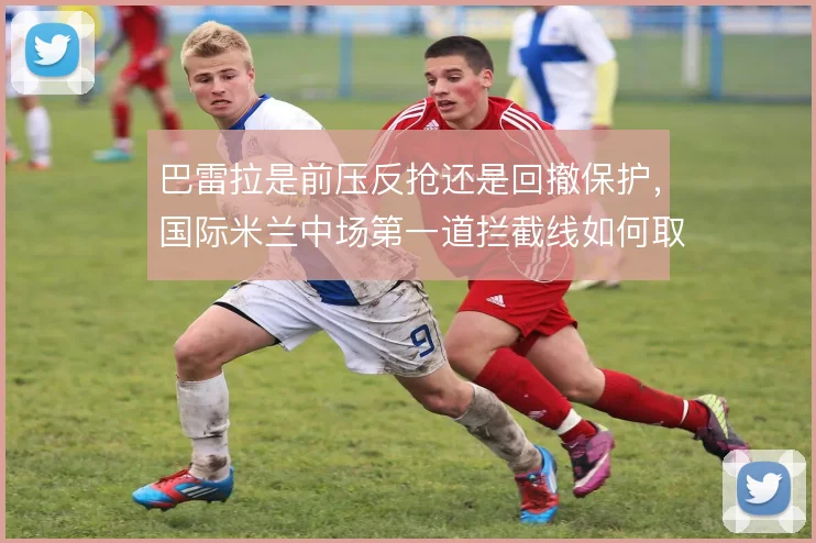 巴雷拉是前压反抢还是回撤保护,国际米兰中场第一道拦截线如何取舍