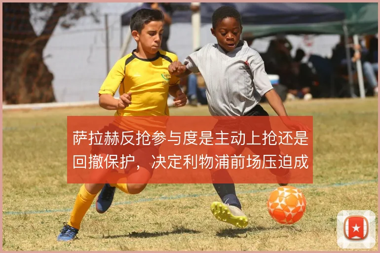 萨拉赫反抢参与度是主动上抢还是回撤保护，决定利物浦前场压迫成色