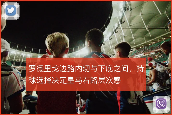 罗德里戈边路内切与下底之间,持球选择决定皇马右路层次感