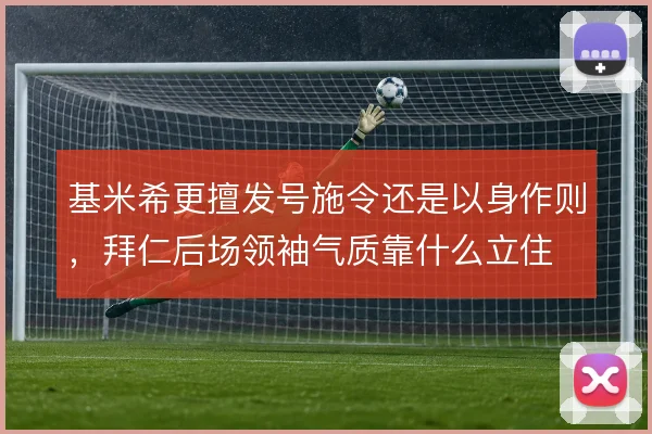 基米希更擅发号施令还是以身作则,拜仁后场领袖气质靠什么立住