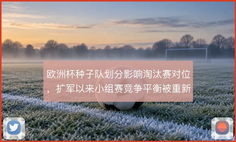 欧洲杯种子队划分影响淘汰赛对位,扩军以来小组赛竞争平衡被重新定义
