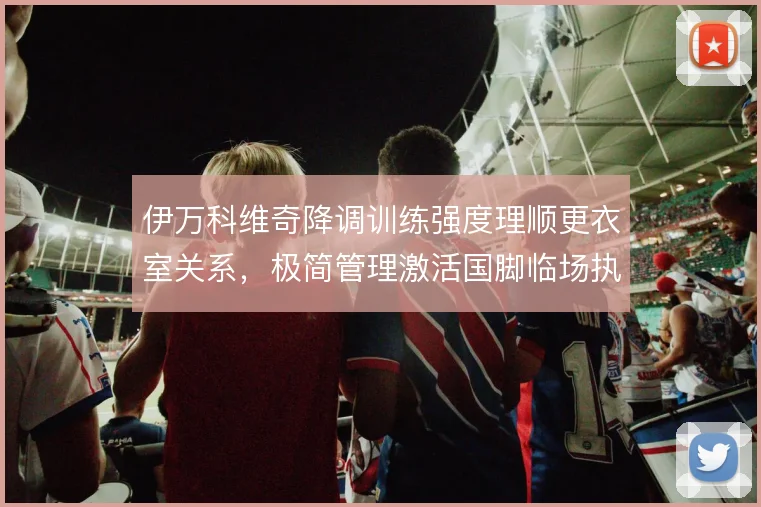 伊万科维奇降调训练强度理顺更衣室关系，极简管理激活国脚临场执行