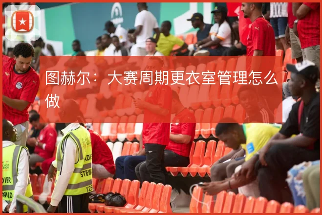 图赫尔:大赛周期更衣室管理怎么做