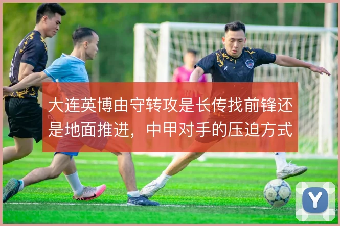 大连英博由守转攻是长传找前锋还是地面推进，中甲对手的压迫方式决定选择