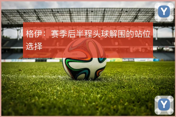 格伊：赛季后半程头球解围的站位选择